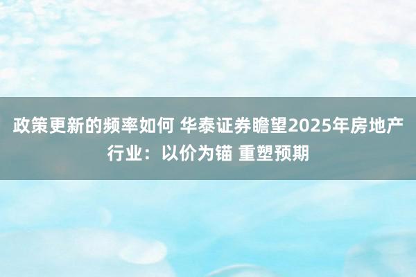 政策更新的频率如何 华泰证券瞻望2025年房地产行业：以价为锚 重塑预期