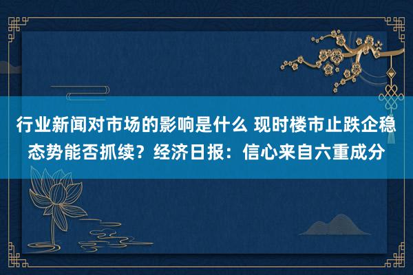 行业新闻对市场的影响是什么 现时楼市止跌企稳态势能否抓续？经济日报：信心来自六重成分