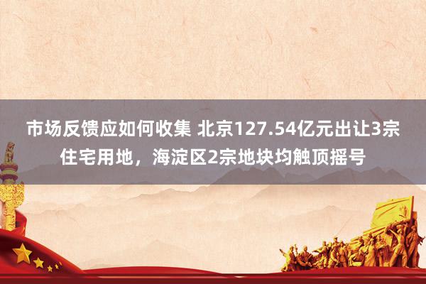 市场反馈应如何收集 北京127.54亿元出让3宗住宅用地，海淀区2宗地块均触顶摇号