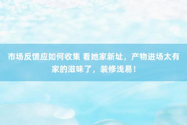 市场反馈应如何收集 看她家新址，产物进场太有家的滋味了，装修浅易！