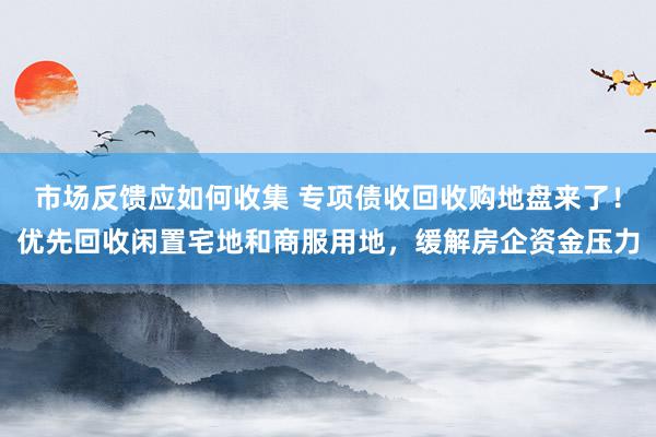 市场反馈应如何收集 专项债收回收购地盘来了！优先回收闲置宅地和商服用地，缓解房企资金压力