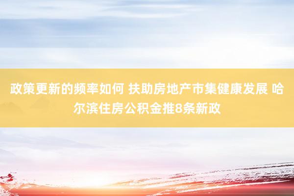 政策更新的频率如何 扶助房地产市集健康发展 哈尔滨住房公积金推8条新政