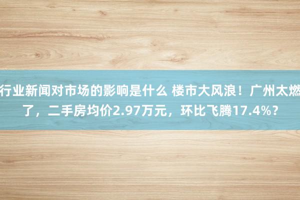 行业新闻对市场的影响是什么 楼市大风浪！广州太燃了，二手房均价2.97万元，环比飞腾17.4%？