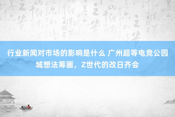 行业新闻对市场的影响是什么 广州超等电竞公园城想法筹画，Z世代的改日齐会