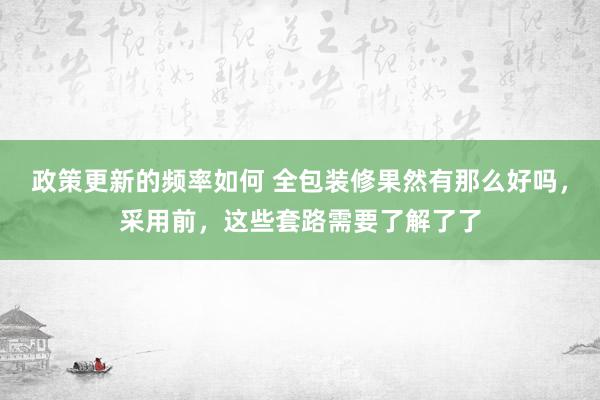 政策更新的频率如何 全包装修果然有那么好吗，采用前，这些套路需要了解了了