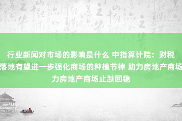 行业新闻对市场的影响是什么 中指算计院：财税计谋接连落地有望进一步强化商场的种植节律 助力房地产商场止跌回稳