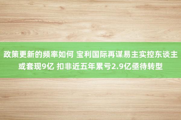 政策更新的频率如何 宝利国际再谋易主实控东谈主或套现9亿 扣非近五年累亏2.9亿亟待转型