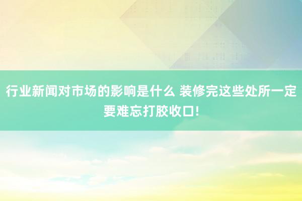 行业新闻对市场的影响是什么 装修完这些处所一定要难忘打胶收口!