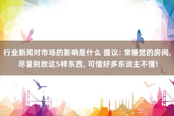 行业新闻对市场的影响是什么 提议: 常睡觉的房间, 尽量别放这5样东西, 可惜好多东谈主不懂!