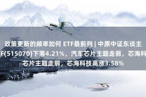 政策更新的频率如何 ETF最前列 | 中原中证东谈主工智能主题ETF(515070)下落4.21%，汽车芯片主题走弱，芯海科技高涨3.58%