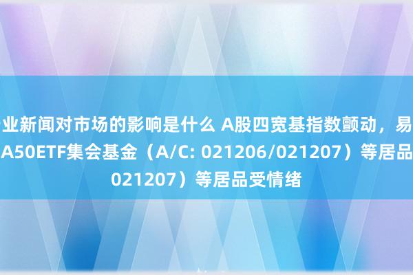 行业新闻对市场的影响是什么 A股四宽基指数颤动，易方达中证A50ETF集会基金（A/C: 021206/021207）等居品受情绪